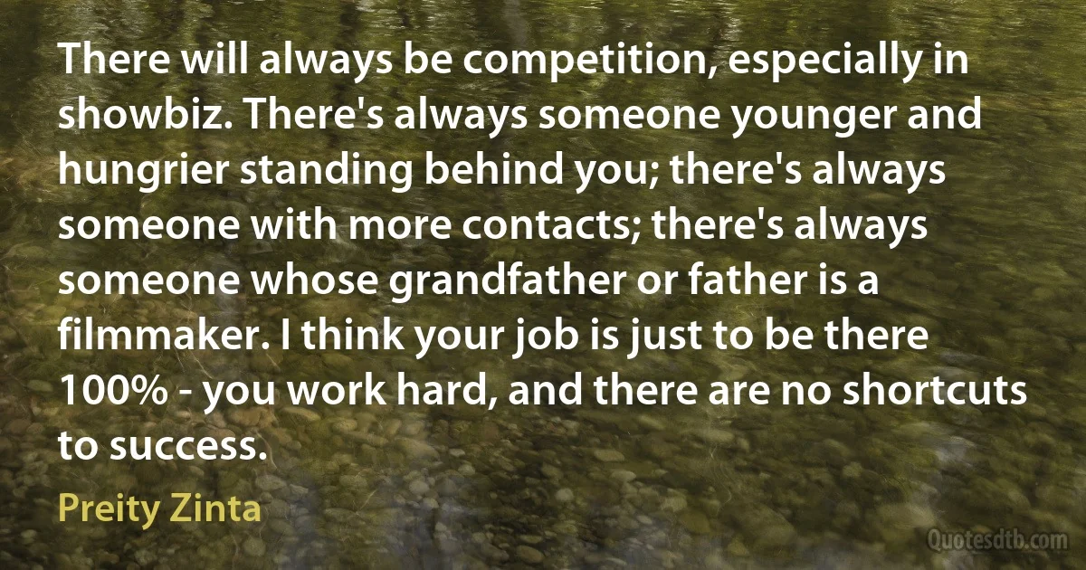 There will always be competition, especially in showbiz. There's always someone younger and hungrier standing behind you; there's always someone with more contacts; there's always someone whose grandfather or father is a filmmaker. I think your job is just to be there 100% - you work hard, and there are no shortcuts to success. (Preity Zinta)