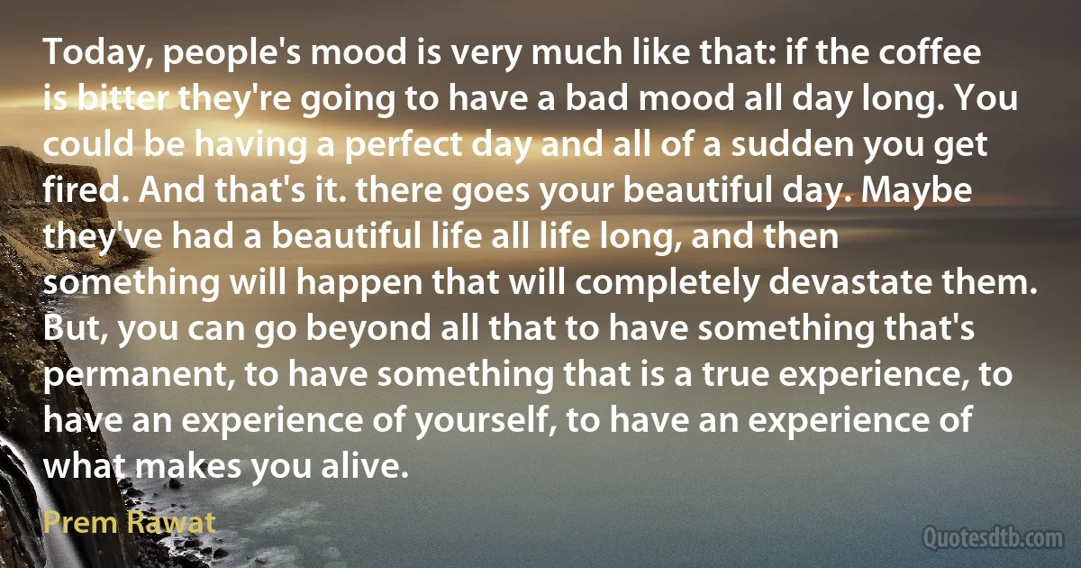 Today, people's mood is very much like that: if the coffee is bitter they're going to have a bad mood all day long. You could be having a perfect day and all of a sudden you get fired. And that's it. there goes your beautiful day. Maybe they've had a beautiful life all life long, and then something will happen that will completely devastate them. But, you can go beyond all that to have something that's permanent, to have something that is a true experience, to have an experience of yourself, to have an experience of what makes you alive. (Prem Rawat)