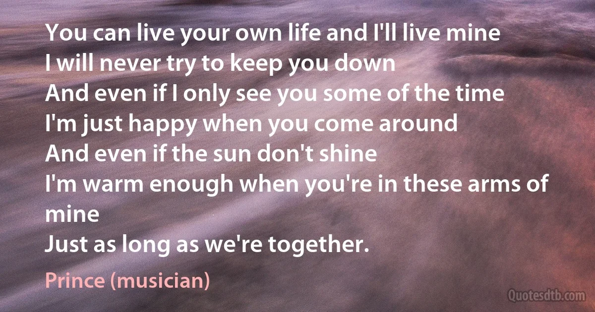 You can live your own life and I'll live mine
I will never try to keep you down
And even if I only see you some of the time
I'm just happy when you come around
And even if the sun don't shine
I'm warm enough when you're in these arms of mine
Just as long as we're together. (Prince (musician))