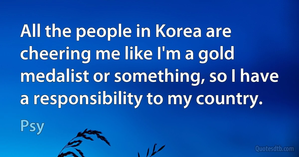 All the people in Korea are cheering me like I'm a gold medalist or something, so I have a responsibility to my country. (Psy)