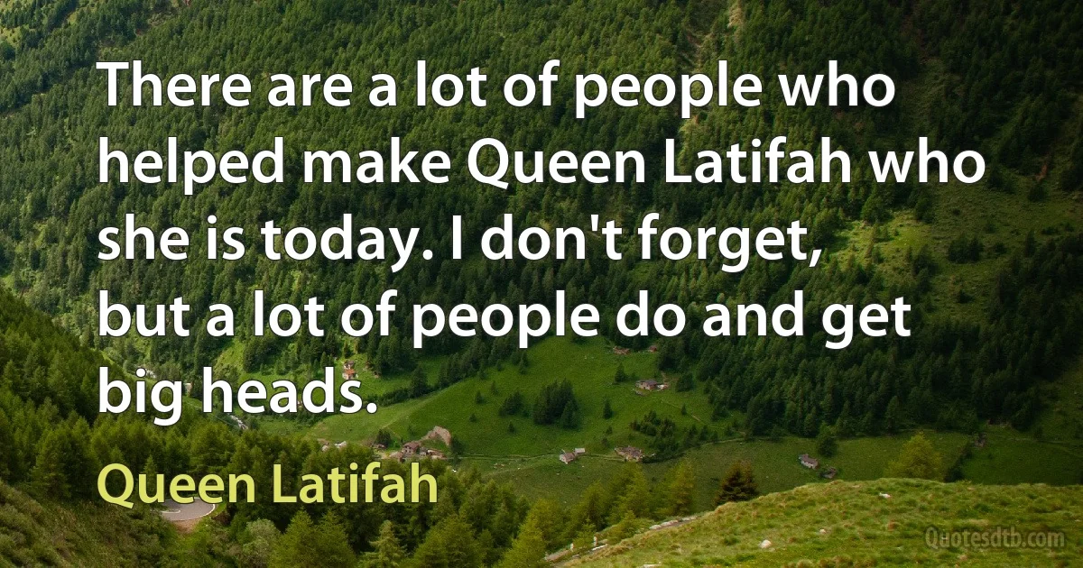 There are a lot of people who helped make Queen Latifah who she is today. I don't forget, but a lot of people do and get big heads. (Queen Latifah)