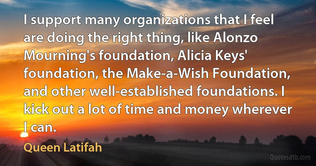 I support many organizations that I feel are doing the right thing, like Alonzo Mourning's foundation, Alicia Keys' foundation, the Make-a-Wish Foundation, and other well-established foundations. I kick out a lot of time and money wherever I can. (Queen Latifah)