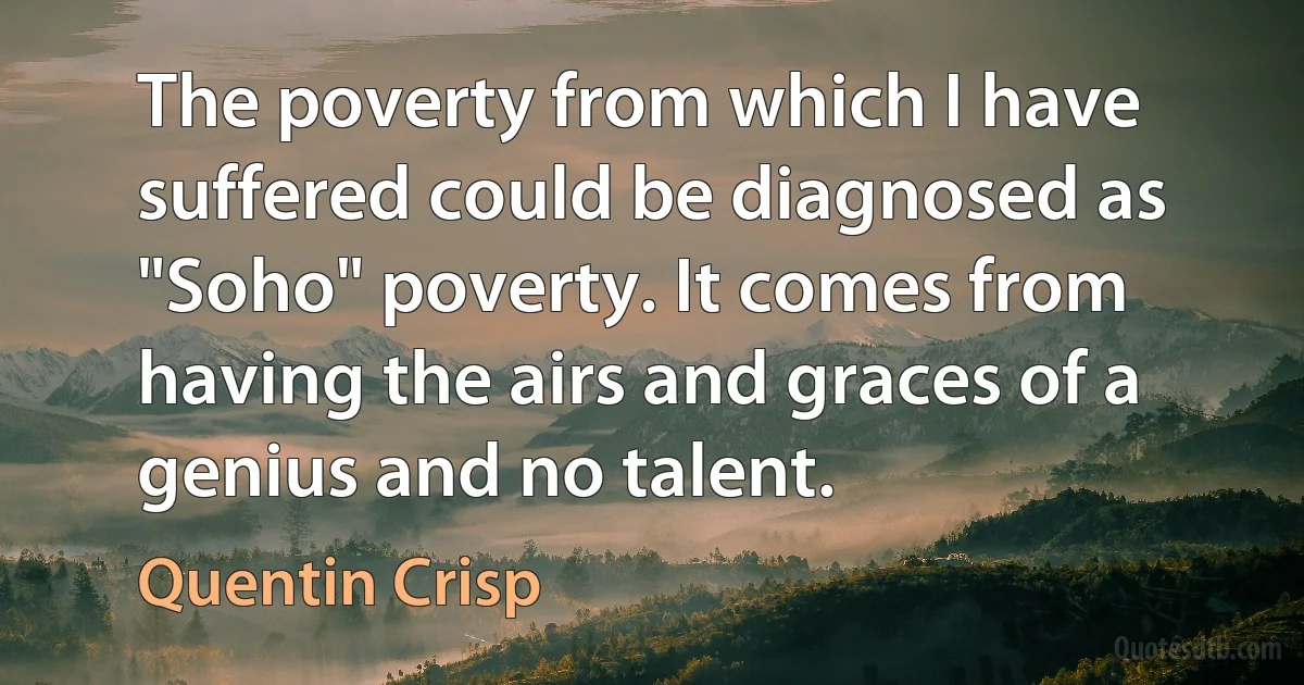 The poverty from which I have suffered could be diagnosed as "Soho" poverty. It comes from having the airs and graces of a genius and no talent. (Quentin Crisp)