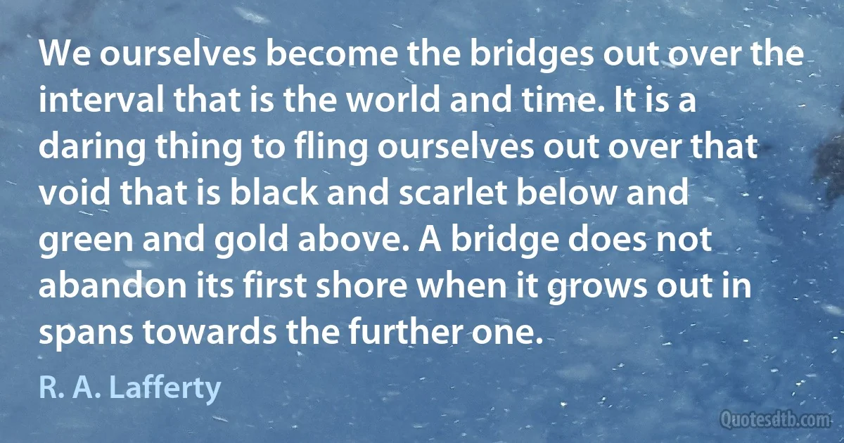 We ourselves become the bridges out over the interval that is the world and time. It is a daring thing to fling ourselves out over that void that is black and scarlet below and green and gold above. A bridge does not abandon its first shore when it grows out in spans towards the further one. (R. A. Lafferty)