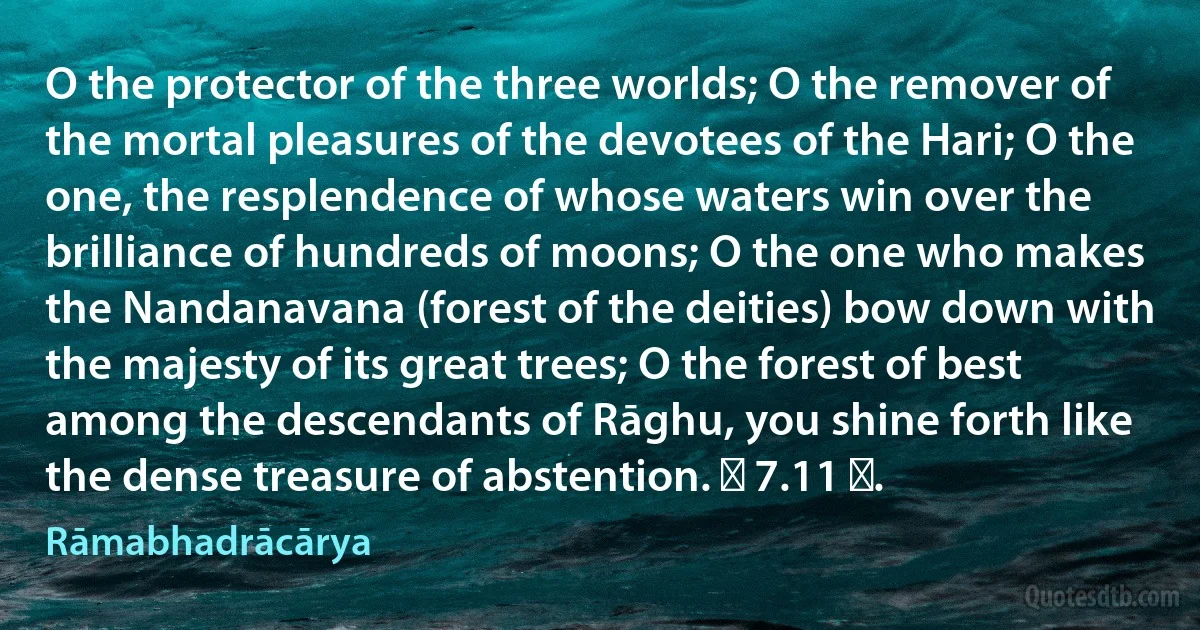 O the protector of the three worlds; O the remover of the mortal pleasures of the devotees of the Hari; O the one, the resplendence of whose waters win over the brilliance of hundreds of moons; O the one who makes the Nandanavana (forest of the deities) bow down with the majesty of its great trees; O the forest of best among the descendants of Rāghu, you shine forth like the dense treasure of abstention. ॥ 7.11 ॥. (Rāmabhadrācārya)