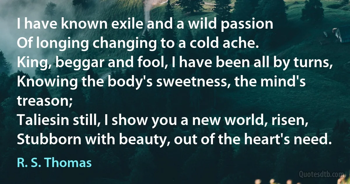 I have known exile and a wild passion
Of longing changing to a cold ache.
King, beggar and fool, I have been all by turns,
Knowing the body's sweetness, the mind's treason;
Taliesin still, I show you a new world, risen,
Stubborn with beauty, out of the heart's need. (R. S. Thomas)