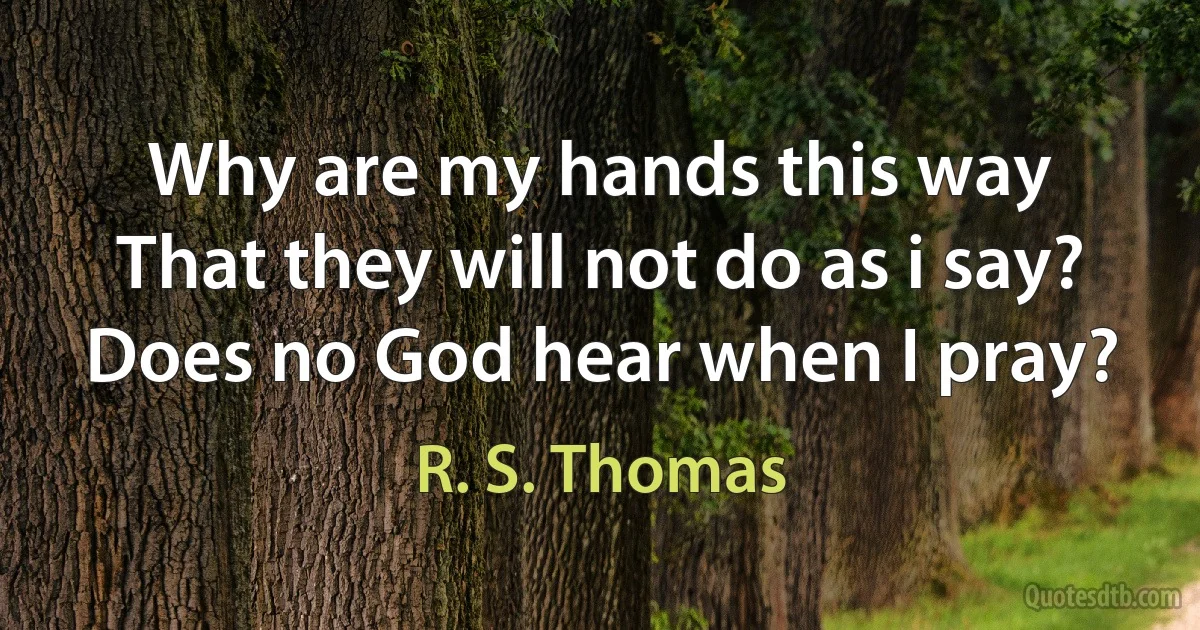 Why are my hands this way
That they will not do as i say?
Does no God hear when I pray? (R. S. Thomas)