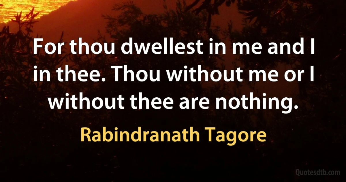 For thou dwellest in me and I in thee. Thou without me or I without thee are nothing. (Rabindranath Tagore)