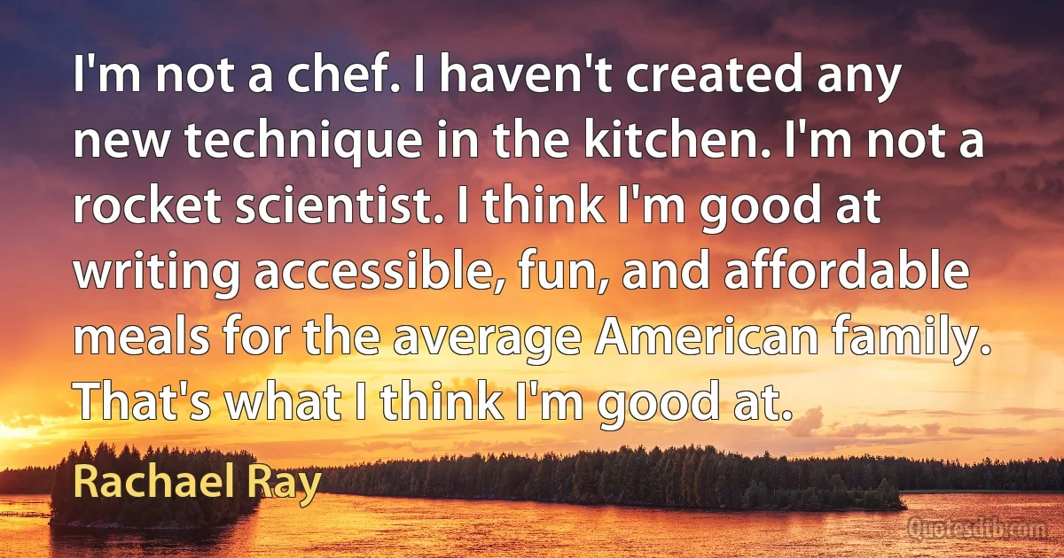 I'm not a chef. I haven't created any new technique in the kitchen. I'm not a rocket scientist. I think I'm good at writing accessible, fun, and affordable meals for the average American family. That's what I think I'm good at. (Rachael Ray)