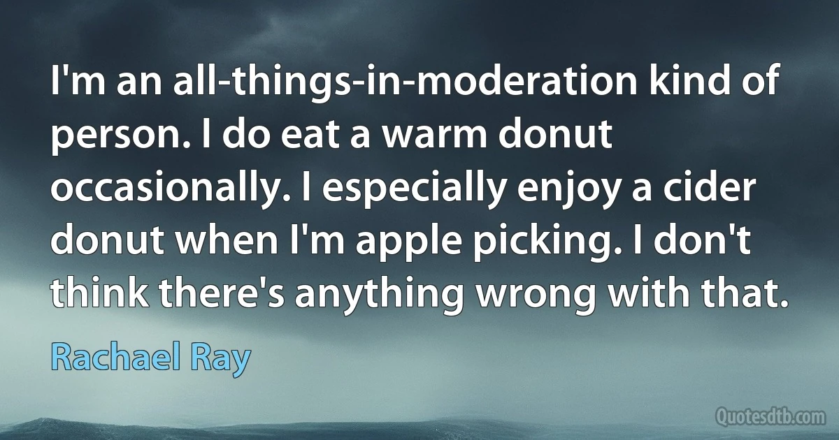 I'm an all-things-in-moderation kind of person. I do eat a warm donut occasionally. I especially enjoy a cider donut when I'm apple picking. I don't think there's anything wrong with that. (Rachael Ray)