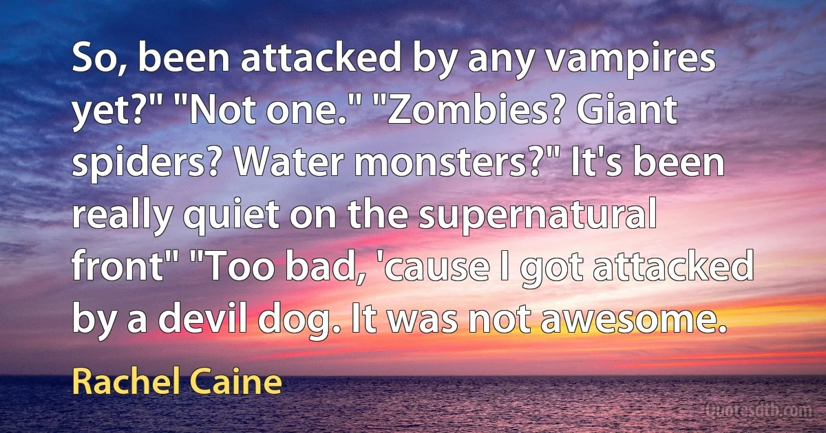 So, been attacked by any vampires yet?" "Not one." "Zombies? Giant spiders? Water monsters?" It's been really quiet on the supernatural front" "Too bad, 'cause I got attacked by a devil dog. It was not awesome. (Rachel Caine)