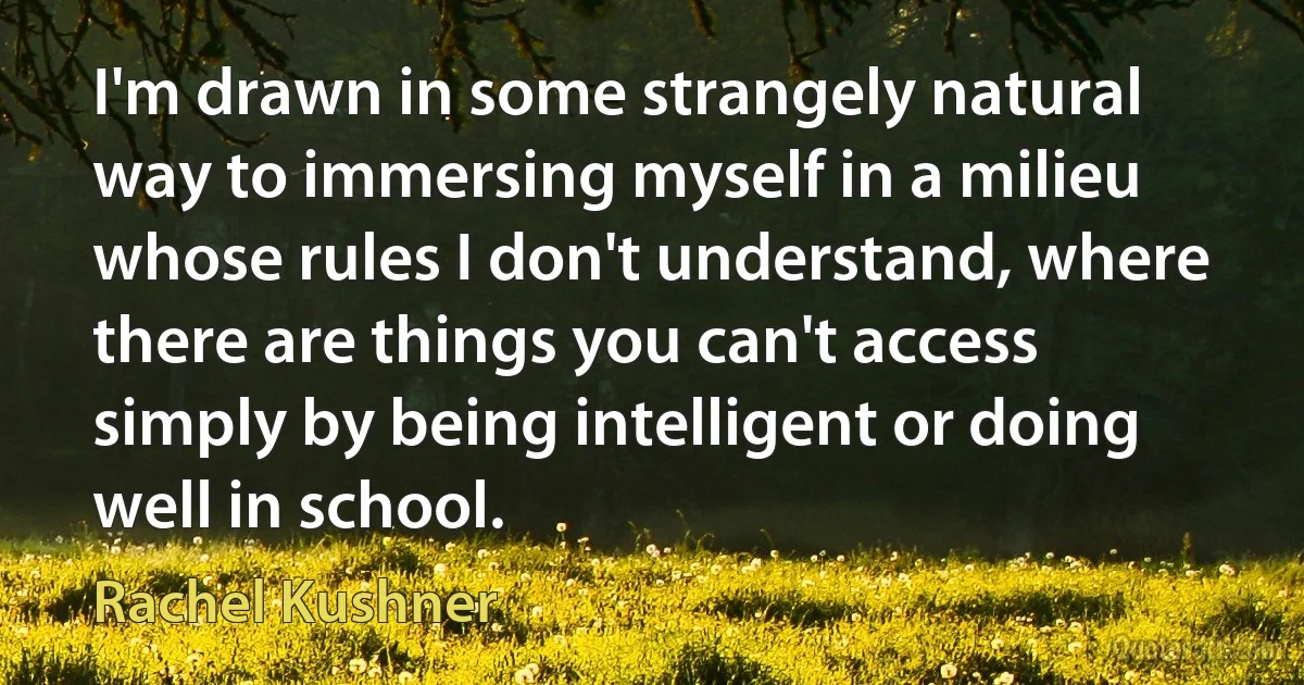 I'm drawn in some strangely natural way to immersing myself in a milieu whose rules I don't understand, where there are things you can't access simply by being intelligent or doing well in school. (Rachel Kushner)