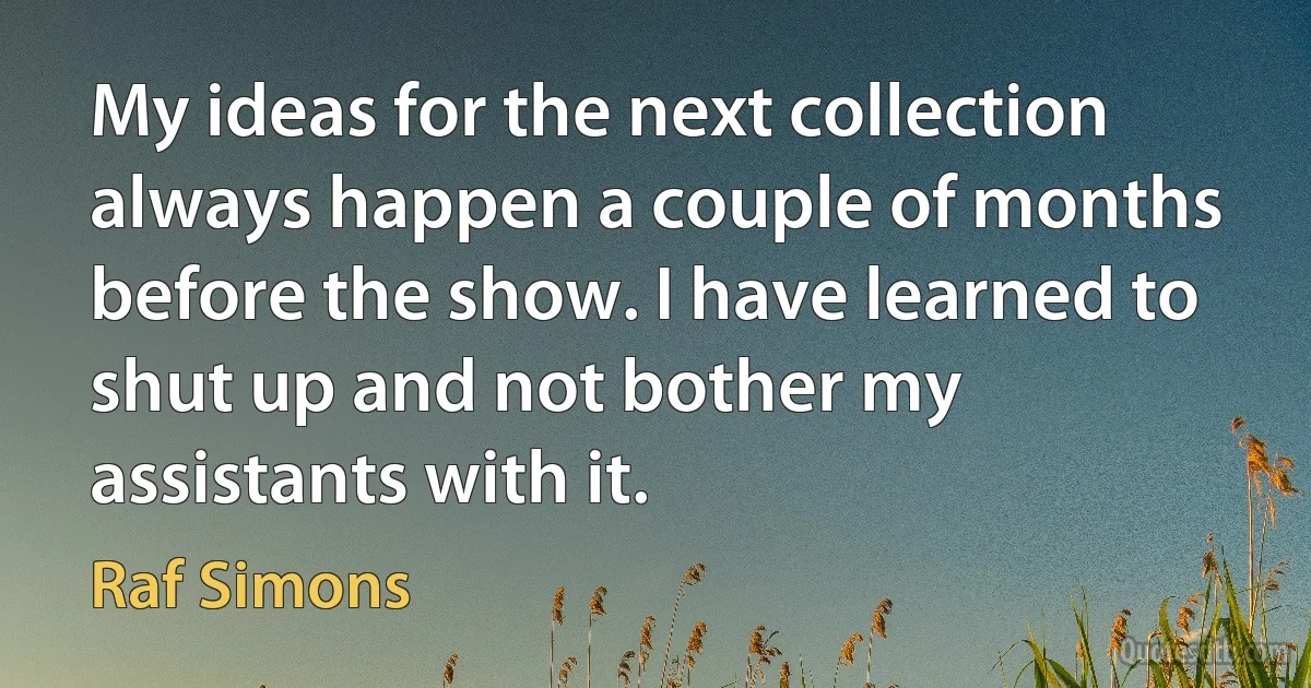 My ideas for the next collection always happen a couple of months before the show. I have learned to shut up and not bother my assistants with it. (Raf Simons)