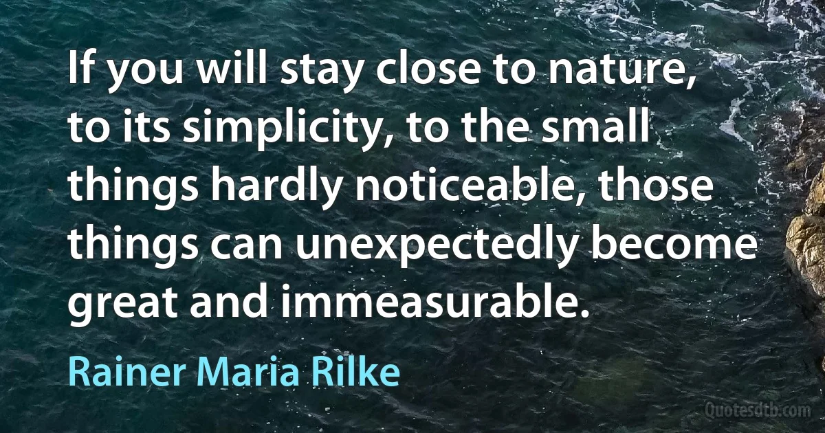 If you will stay close to nature, to its simplicity, to the small things hardly noticeable, those things can unexpectedly become great and immeasurable. (Rainer Maria Rilke)