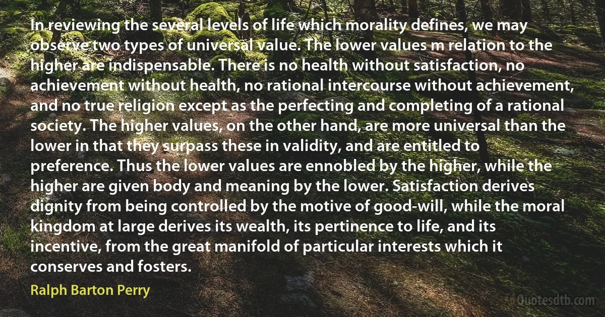 In reviewing the several levels of life which morality defines, we may observe two types of universal value. The lower values m relation to the higher are indispensable. There is no health without satisfaction, no achievement without health, no rational intercourse without achievement, and no true religion except as the perfecting and completing of a rational society. The higher values, on the other hand, are more universal than the lower in that they surpass these in validity, and are entitled to preference. Thus the lower values are ennobled by the higher, while the higher are given body and meaning by the lower. Satisfaction derives dignity from being controlled by the motive of good-will, while the moral kingdom at large derives its wealth, its pertinence to life, and its incentive, from the great manifold of particular interests which it conserves and fosters. (Ralph Barton Perry)