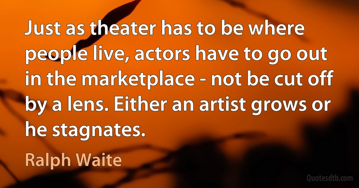 Just as theater has to be where people live, actors have to go out in the marketplace - not be cut off by a lens. Either an artist grows or he stagnates. (Ralph Waite)