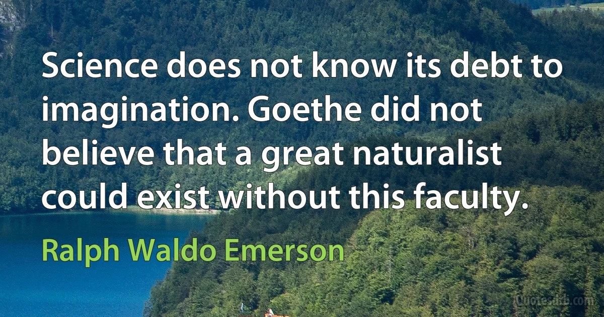 Science does not know its debt to imagination. Goethe did not believe that a great naturalist could exist without this faculty. (Ralph Waldo Emerson)