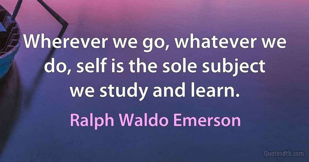 Wherever we go, whatever we do, self is the sole subject we study and learn. (Ralph Waldo Emerson)