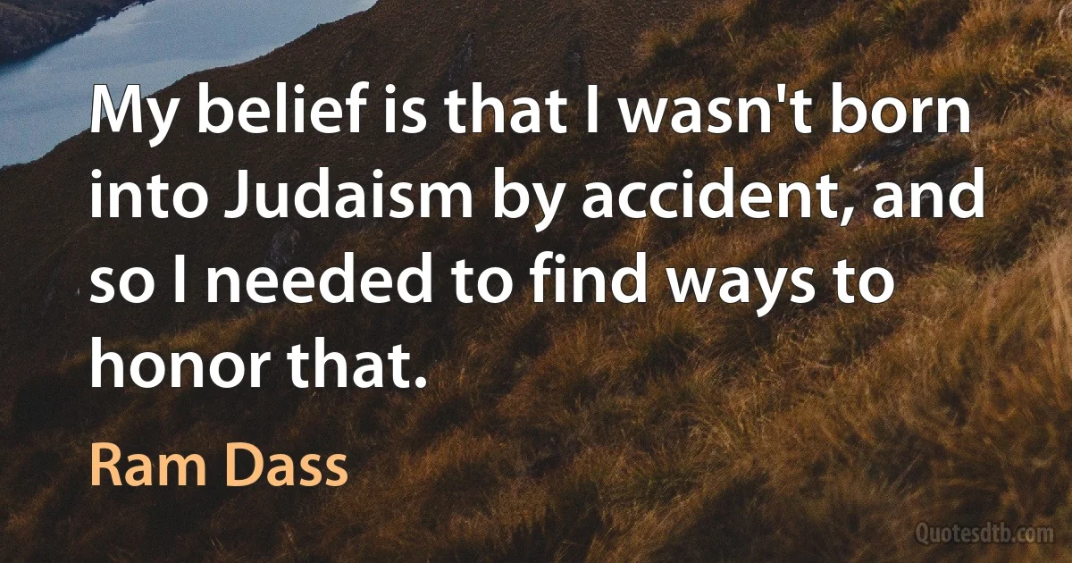 My belief is that I wasn't born into Judaism by accident, and so I needed to find ways to honor that. (Ram Dass)