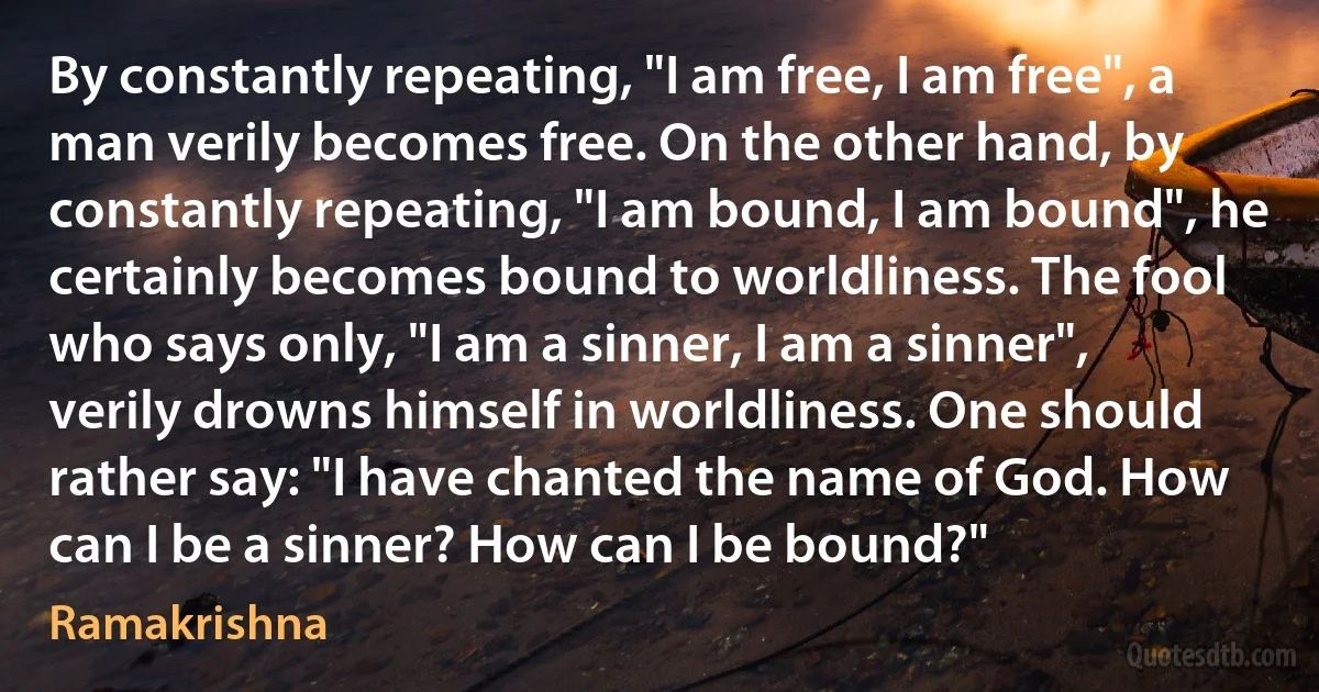 By constantly repeating, "I am free, I am free", a man verily becomes free. On the other hand, by constantly repeating, "I am bound, I am bound", he certainly becomes bound to worldliness. The fool who says only, "I am a sinner, I am a sinner", verily drowns himself in worldliness. One should rather say: "I have chanted the name of God. How can I be a sinner? How can I be bound?" (Ramakrishna)