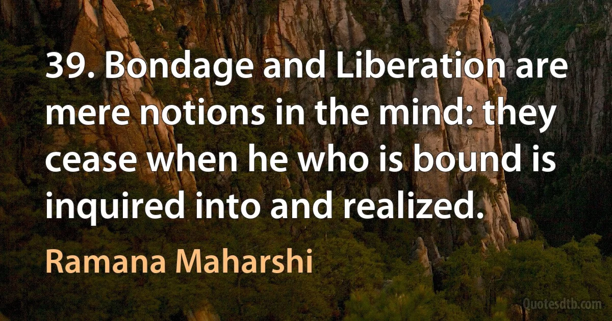 39. Bondage and Liberation are mere notions in the mind: they cease when he who is bound is inquired into and realized. (Ramana Maharshi)