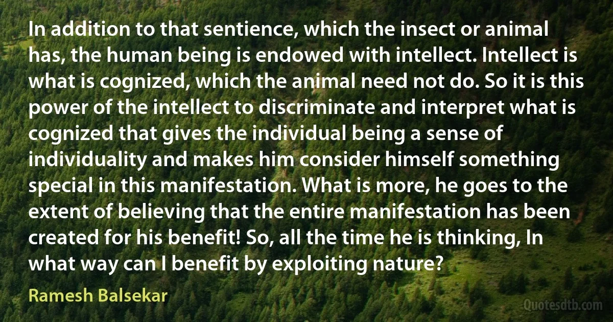 In addition to that sentience, which the insect or animal has, the human being is endowed with intellect. Intellect is what is cognized, which the animal need not do. So it is this power of the intellect to discriminate and interpret what is cognized that gives the individual being a sense of individuality and makes him consider himself something special in this manifestation. What is more, he goes to the extent of believing that the entire manifestation has been created for his benefit! So, all the time he is thinking, In what way can I benefit by exploiting nature? (Ramesh Balsekar)