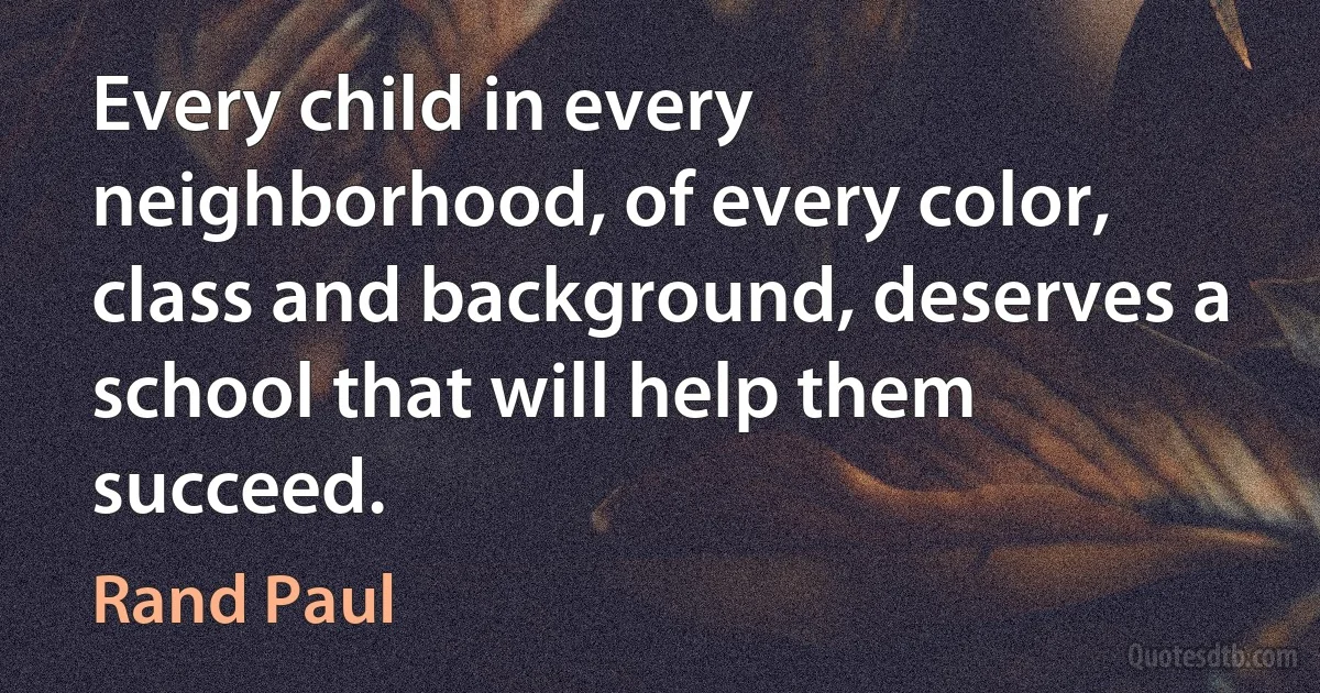 Every child in every neighborhood, of every color, class and background, deserves a school that will help them succeed. (Rand Paul)