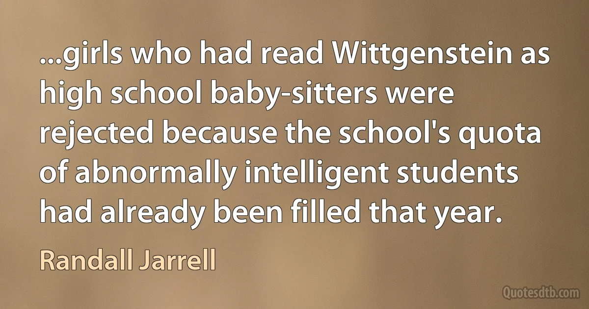 ...girls who had read Wittgenstein as high school baby-sitters were rejected because the school's quota of abnormally intelligent students had already been filled that year. (Randall Jarrell)