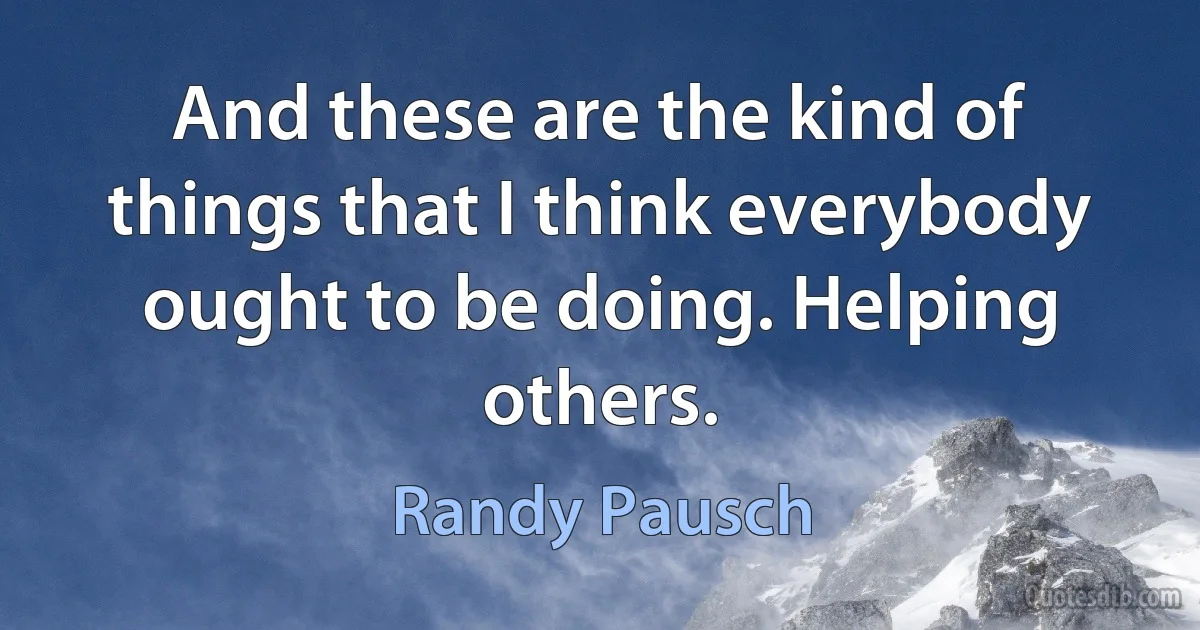 And these are the kind of things that I think everybody ought to be doing. Helping others. (Randy Pausch)