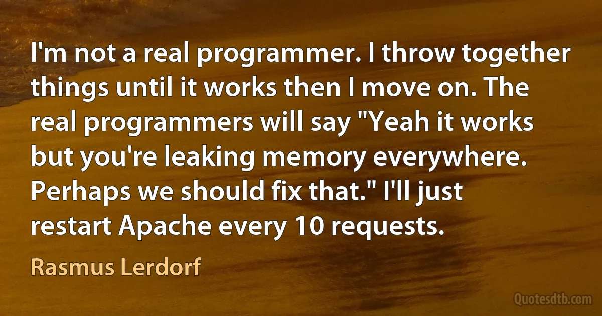 I'm not a real programmer. I throw together things until it works then I move on. The real programmers will say "Yeah it works but you're leaking memory everywhere. Perhaps we should fix that." I'll just restart Apache every 10 requests. (Rasmus Lerdorf)