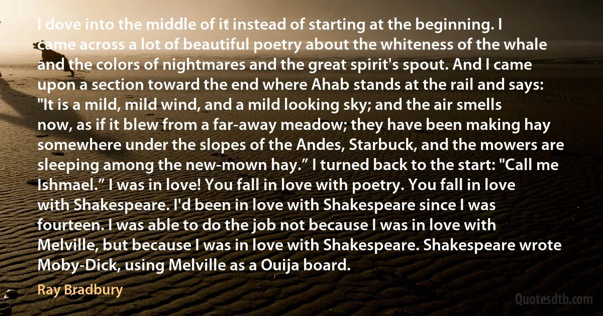 I dove into the middle of it instead of starting at the beginning. I came across a lot of beautiful poetry about the whiteness of the whale and the colors of nightmares and the great spirit's spout. And I came upon a section toward the end where Ahab stands at the rail and says: "It is a mild, mild wind, and a mild looking sky; and the air smells now, as if it blew from a far-away meadow; they have been making hay somewhere under the slopes of the Andes, Starbuck, and the mowers are sleeping among the new-mown hay.” I turned back to the start: "Call me Ishmael.” I was in love! You fall in love with poetry. You fall in love with Shakespeare. I'd been in love with Shakespeare since I was fourteen. I was able to do the job not because I was in love with Melville, but because I was in love with Shakespeare. Shakespeare wrote Moby-Dick, using Melville as a Ouija board. (Ray Bradbury)