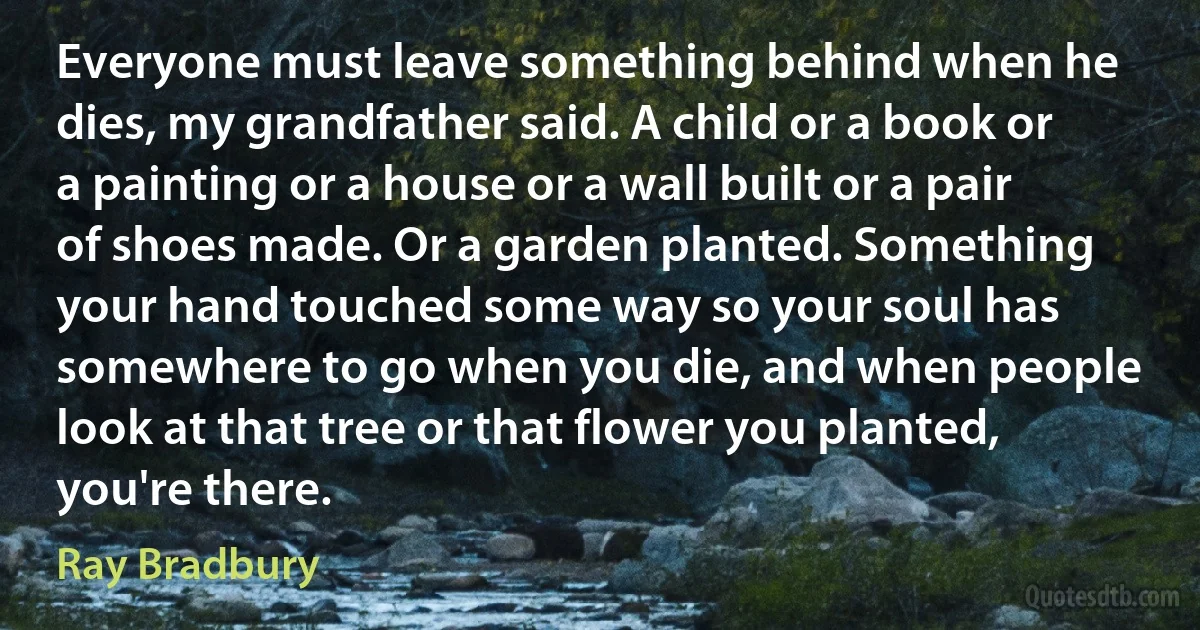 Everyone must leave something behind when he dies, my grandfather said. A child or a book or a painting or a house or a wall built or a pair of shoes made. Or a garden planted. Something your hand touched some way so your soul has somewhere to go when you die, and when people look at that tree or that flower you planted, you're there. (Ray Bradbury)