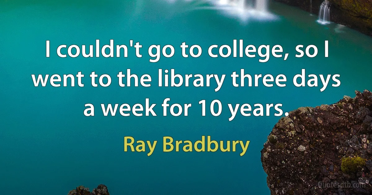 I couldn't go to college, so I went to the library three days a week for 10 years. (Ray Bradbury)