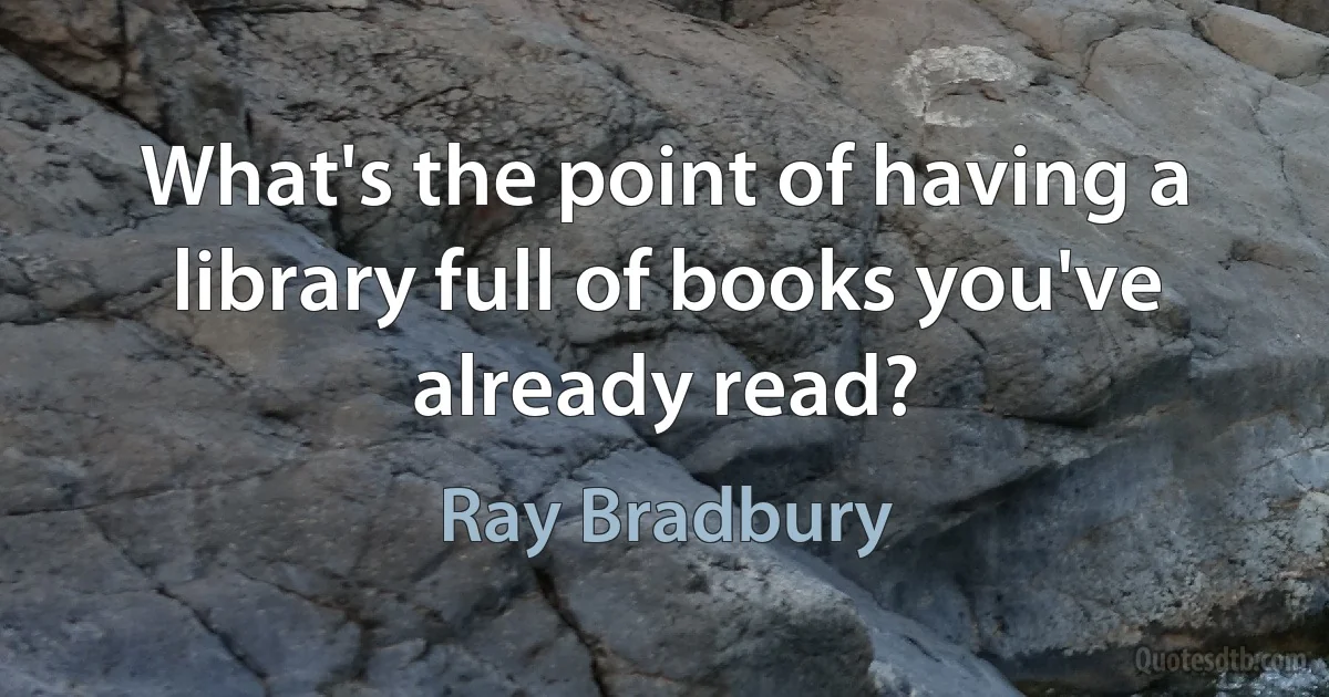 What's the point of having a library full of books you've already read? (Ray Bradbury)