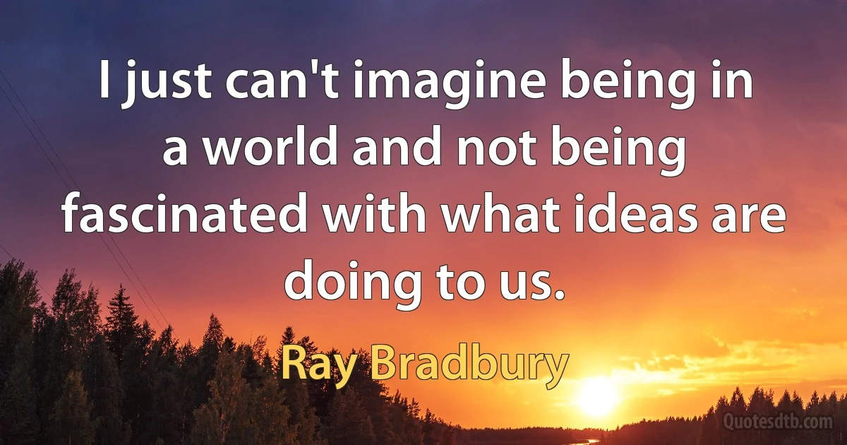 I just can't imagine being in a world and not being fascinated with what ideas are doing to us. (Ray Bradbury)