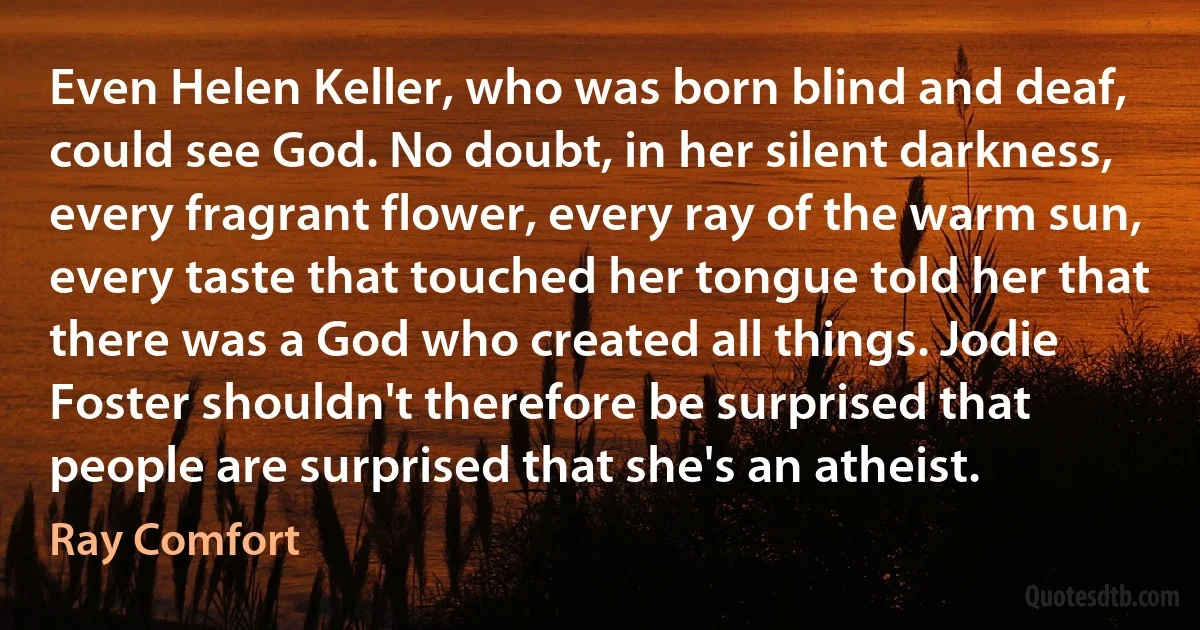 Even Helen Keller, who was born blind and deaf, could see God. No doubt, in her silent darkness, every fragrant flower, every ray of the warm sun, every taste that touched her tongue told her that there was a God who created all things. Jodie Foster shouldn't therefore be surprised that people are surprised that she's an atheist. (Ray Comfort)