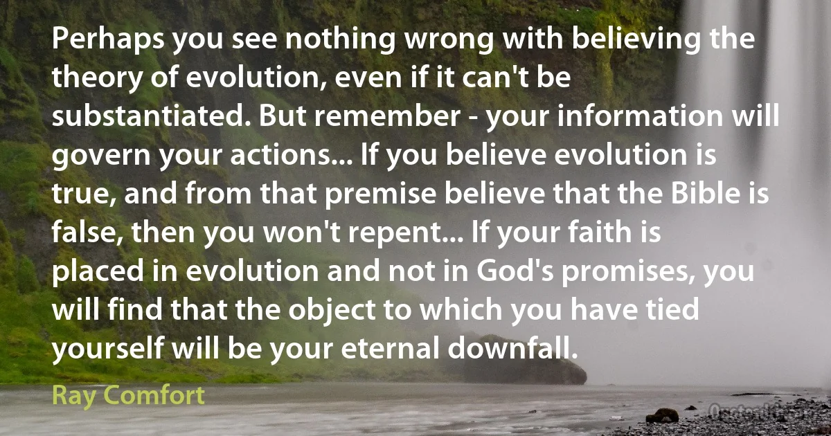 Perhaps you see nothing wrong with believing the theory of evolution, even if it can't be substantiated. But remember - your information will govern your actions... If you believe evolution is true, and from that premise believe that the Bible is false, then you won't repent... If your faith is placed in evolution and not in God's promises, you will find that the object to which you have tied yourself will be your eternal downfall. (Ray Comfort)