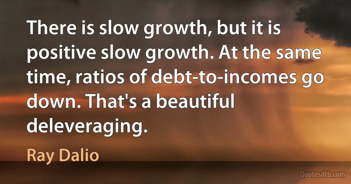 There is slow growth, but it is positive slow growth. At the same time, ratios of debt-to-incomes go down. That's a beautiful deleveraging. (Ray Dalio)