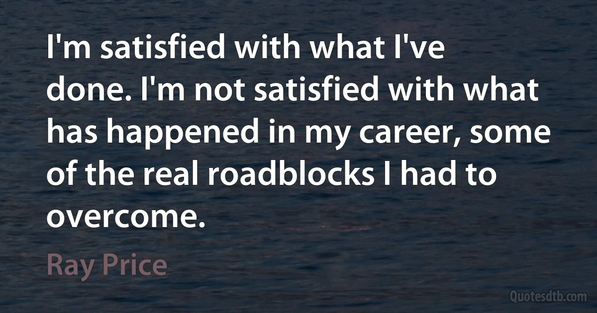 I'm satisfied with what I've done. I'm not satisfied with what has happened in my career, some of the real roadblocks I had to overcome. (Ray Price)