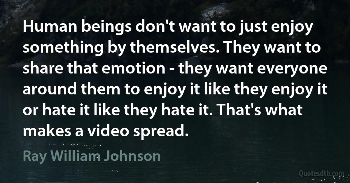 Human beings don't want to just enjoy something by themselves. They want to share that emotion - they want everyone around them to enjoy it like they enjoy it or hate it like they hate it. That's what makes a video spread. (Ray William Johnson)