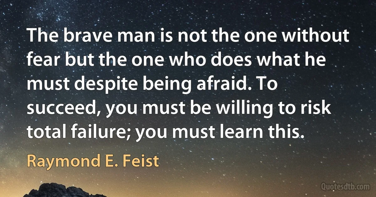 The brave man is not the one without fear but the one who does what he must despite being afraid. To succeed, you must be willing to risk total failure; you must learn this. (Raymond E. Feist)