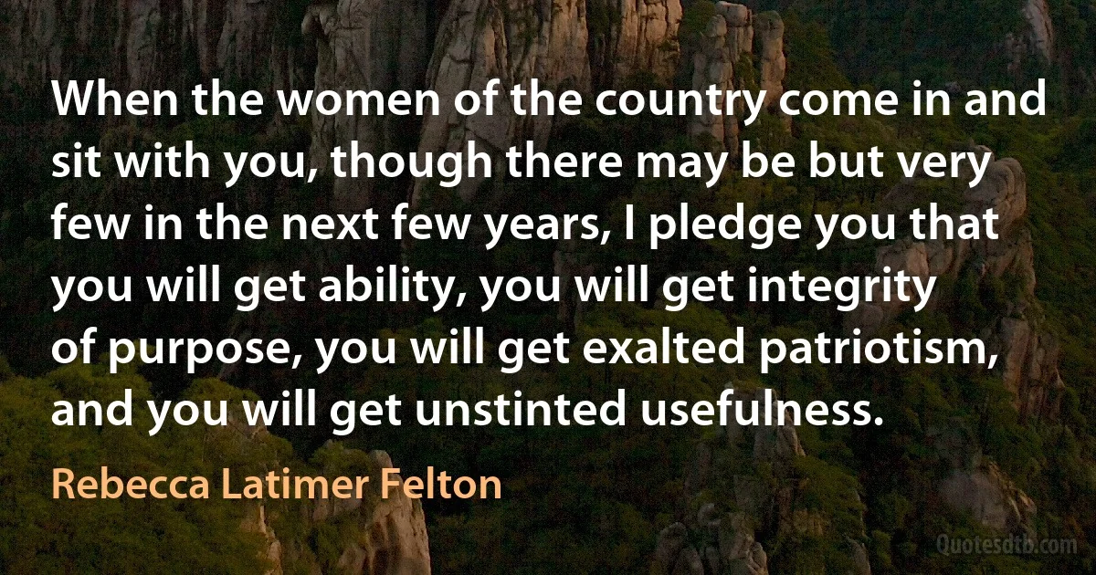 When the women of the country come in and sit with you, though there may be but very few in the next few years, I pledge you that you will get ability, you will get integrity of purpose, you will get exalted patriotism, and you will get unstinted usefulness. (Rebecca Latimer Felton)