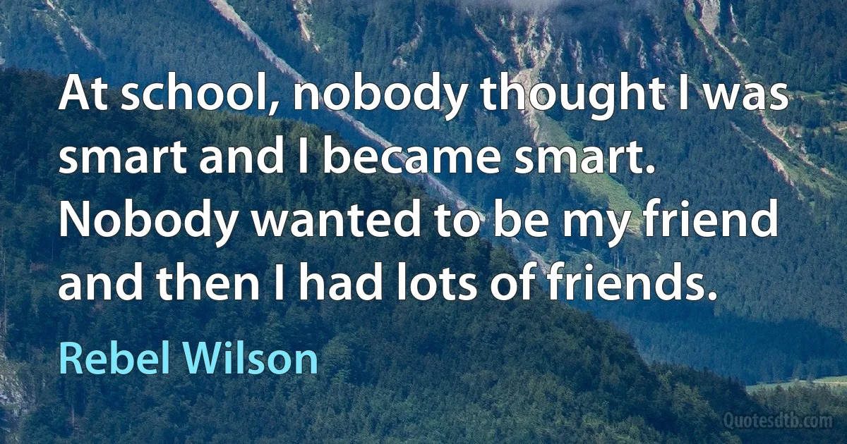 At school, nobody thought I was smart and I became smart. Nobody wanted to be my friend and then I had lots of friends. (Rebel Wilson)