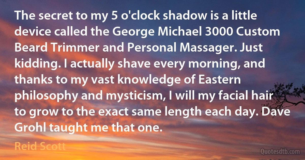 The secret to my 5 o'clock shadow is a little device called the George Michael 3000 Custom Beard Trimmer and Personal Massager. Just kidding. I actually shave every morning, and thanks to my vast knowledge of Eastern philosophy and mysticism, I will my facial hair to grow to the exact same length each day. Dave Grohl taught me that one. (Reid Scott)