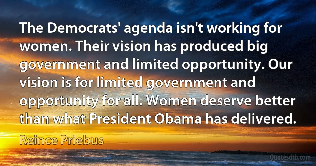 The Democrats' agenda isn't working for women. Their vision has produced big government and limited opportunity. Our vision is for limited government and opportunity for all. Women deserve better than what President Obama has delivered. (Reince Priebus)