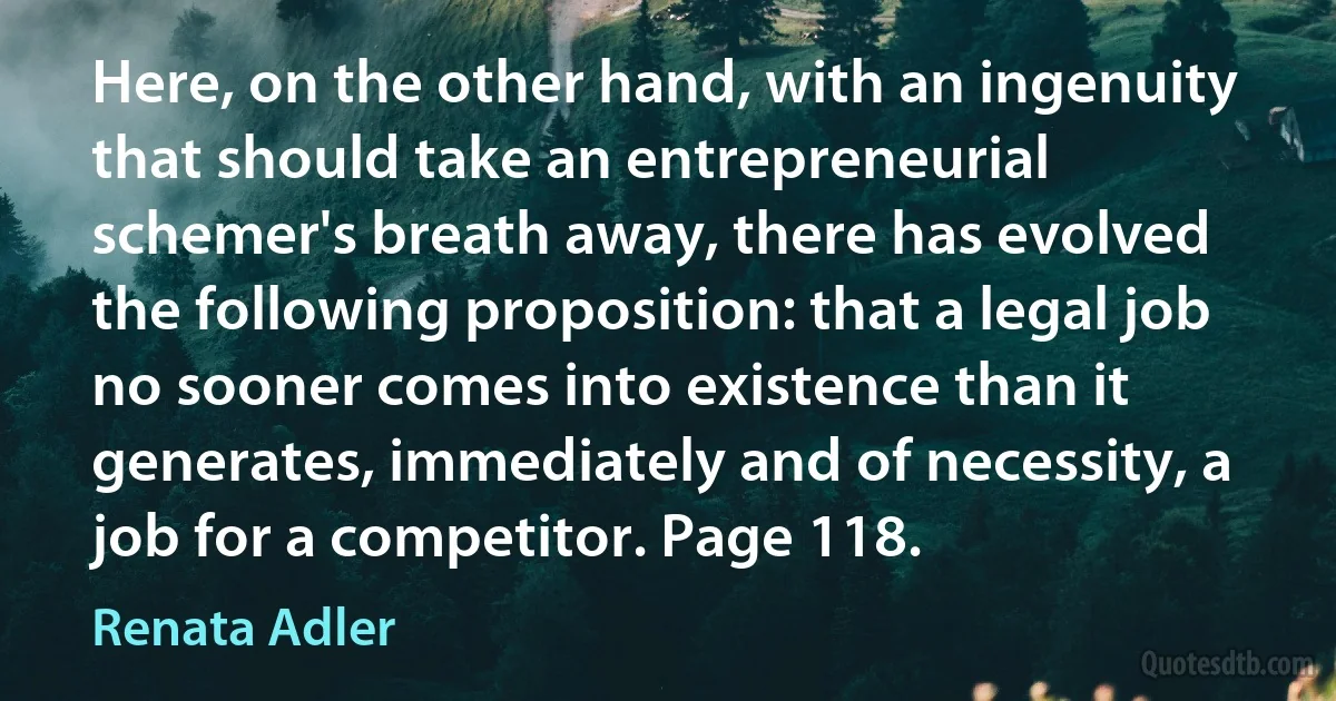 Here, on the other hand, with an ingenuity that should take an entrepreneurial schemer's breath away, there has evolved the following proposition: that a legal job no sooner comes into existence than it generates, immediately and of necessity, a job for a competitor. Page 118. (Renata Adler)