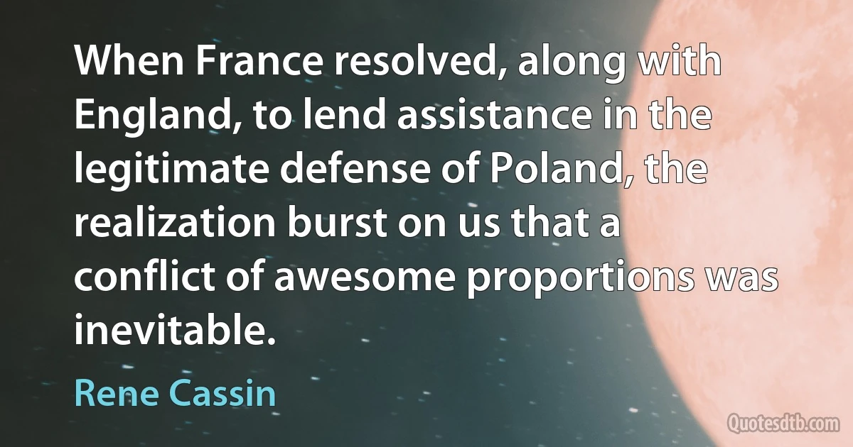 When France resolved, along with England, to lend assistance in the legitimate defense of Poland, the realization burst on us that a conflict of awesome proportions was inevitable. (Rene Cassin)