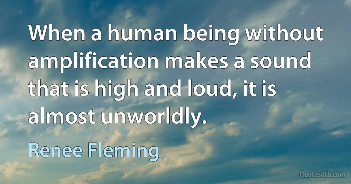 When a human being without amplification makes a sound that is high and loud, it is almost unworldly. (Renee Fleming)