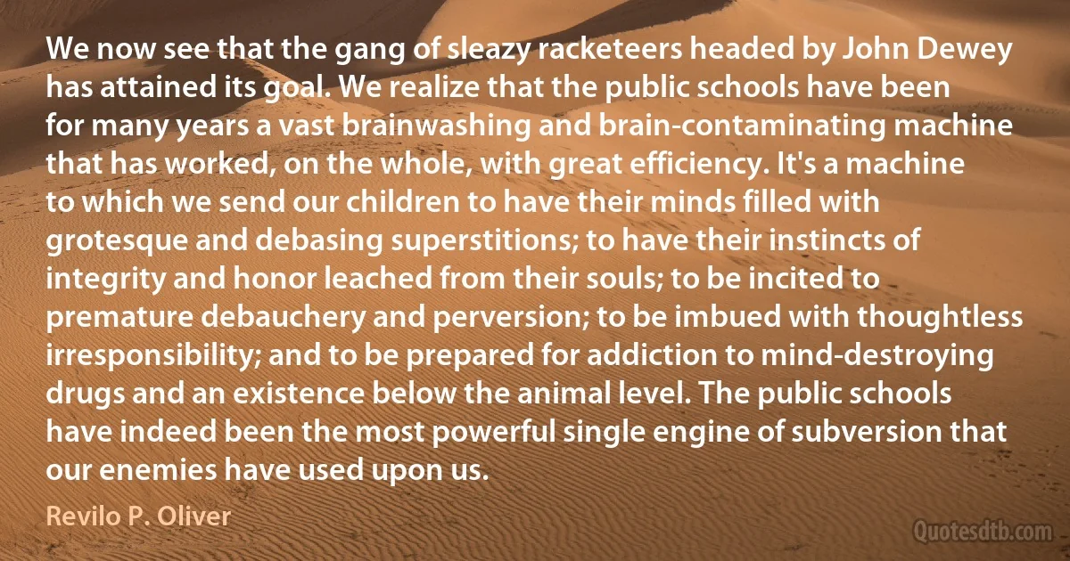 We now see that the gang of sleazy racketeers headed by John Dewey has attained its goal. We realize that the public schools have been for many years a vast brainwashing and brain-contaminating machine that has worked, on the whole, with great efficiency. It's a machine to which we send our children to have their minds filled with grotesque and debasing superstitions; to have their instincts of integrity and honor leached from their souls; to be incited to premature debauchery and perversion; to be imbued with thoughtless irresponsibility; and to be prepared for addiction to mind-destroying drugs and an existence below the animal level. The public schools have indeed been the most powerful single engine of subversion that our enemies have used upon us. (Revilo P. Oliver)