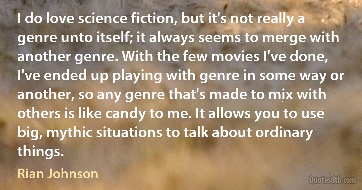 I do love science fiction, but it's not really a genre unto itself; it always seems to merge with another genre. With the few movies I've done, I've ended up playing with genre in some way or another, so any genre that's made to mix with others is like candy to me. It allows you to use big, mythic situations to talk about ordinary things. (Rian Johnson)